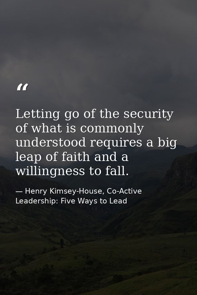 Letting go of the security of what is commonly understood requires a big leap of faith and a willingness to fall. — Henry Kimsey-House, Co-Active Leadership: Five Ways to Lead