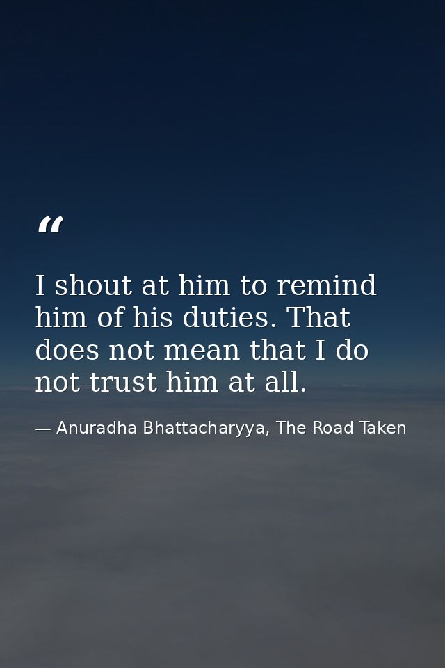 I shout at him to remind him of his duties. That does not mean that I do not trust him at all. — Anuradha Bhattacharyya, The Road Taken