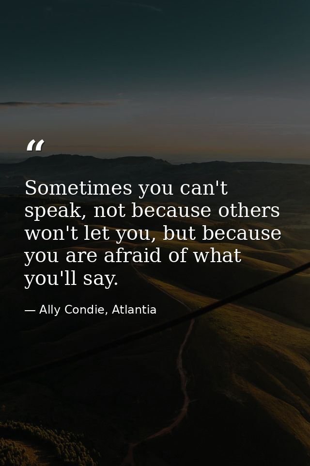 Sometimes you can't speak, not because others won't let you, but because you are afraid of what you'll say. — Ally Condie, Atlantia