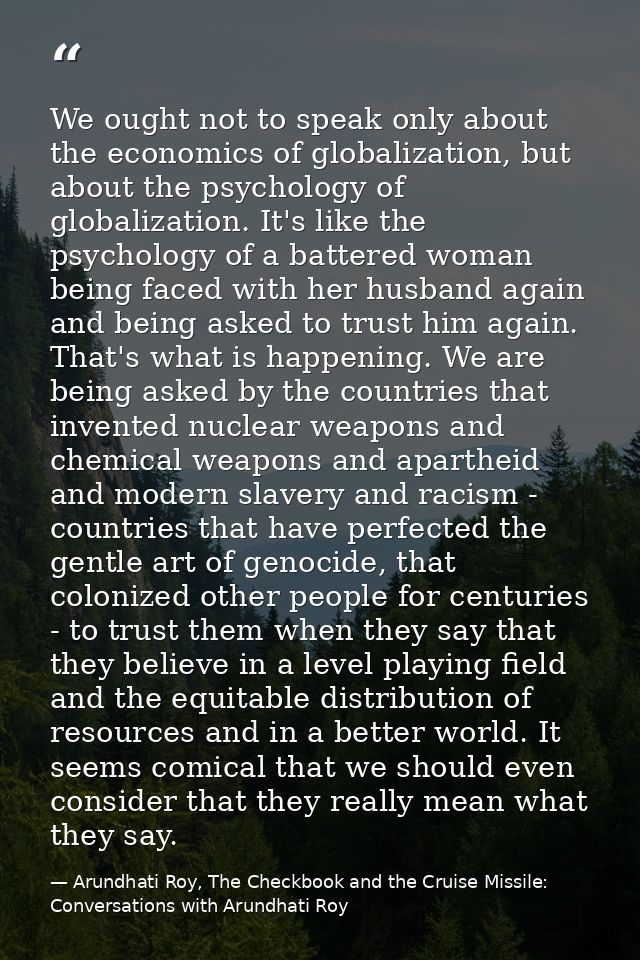 We ought not to speak only about the economics of globalization, but about the psychology of globalization. It's like th — Arundhati Roy, The Checkbook and the Cruise Missile: Conversations with Arundhati Roy