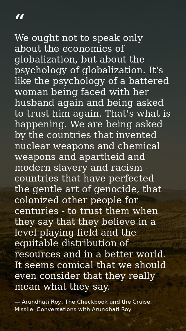 We ought not to speak only about the economics of globalization, but about the psychology of globalization. It's like th — Arundhati Roy, The Checkbook and the Cruise Missile: Conversations with Arundhati Roy