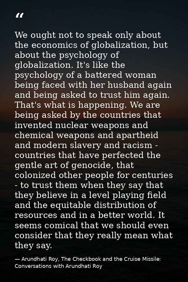 We ought not to speak only about the economics of globalization, but about the psychology of globalization. It's like th — Arundhati Roy, The Checkbook and the Cruise Missile: Conversations with Arundhati Roy