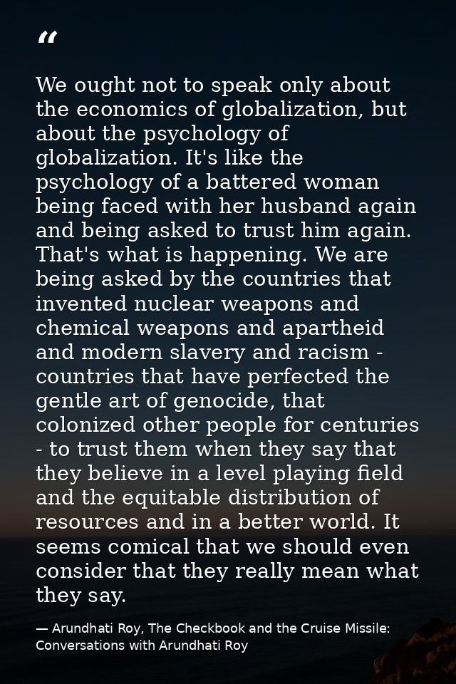 We ought not to speak only about the economics of globalization, but about the psychology of globalization. It's like th — Arundhati Roy, The Checkbook and the Cruise Missile: Conversations with Arundhati Roy