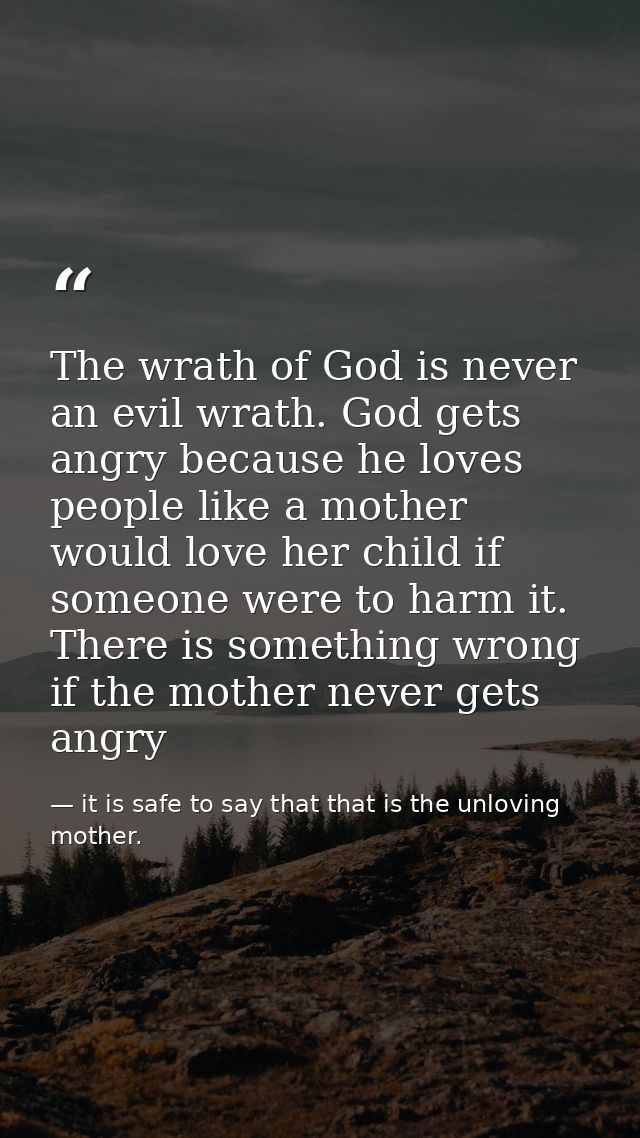 The wrath of God is never an evil wrath. God gets angry because he loves people like a mother would love her child if so — it is safe to say that that is the unloving mother.