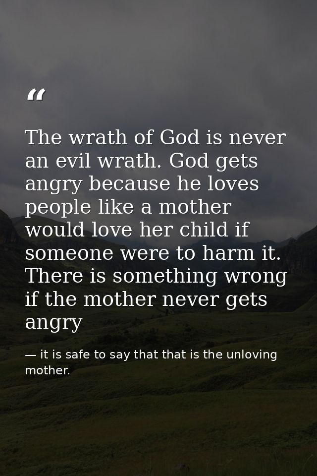The wrath of God is never an evil wrath. God gets angry because he loves people like a mother would love her child if so — it is safe to say that that is the unloving mother.