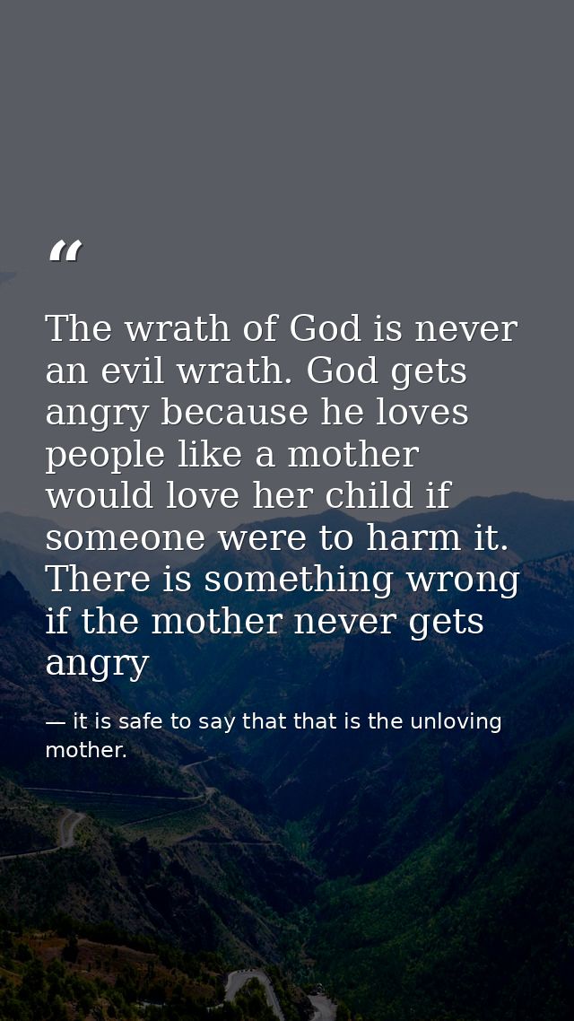 The wrath of God is never an evil wrath. God gets angry because he loves people like a mother would love her child if so — it is safe to say that that is the unloving mother.