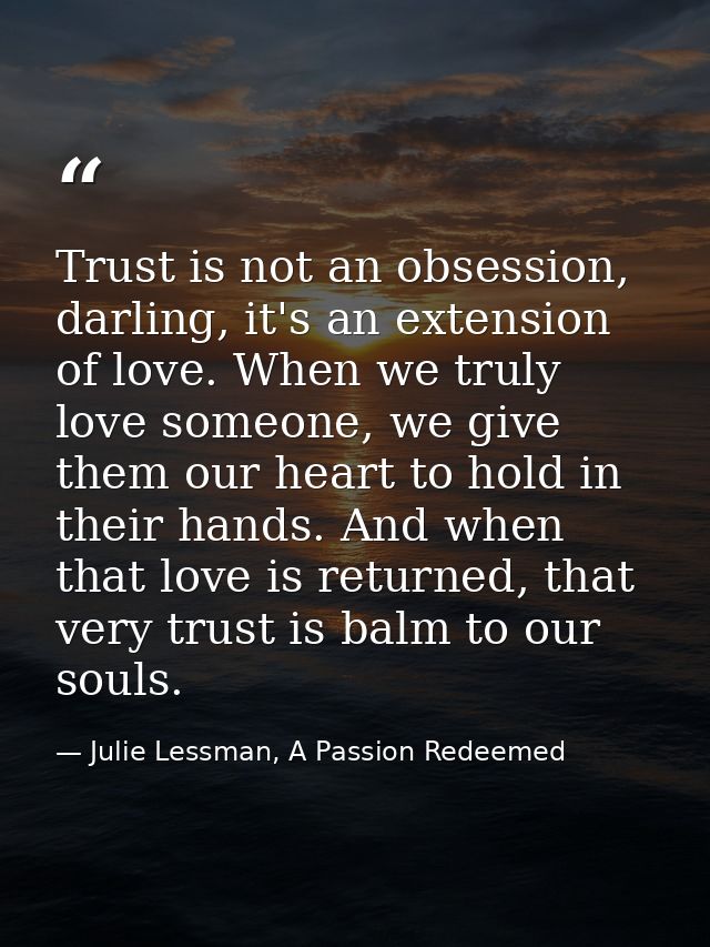 Trust is not an obsession, darling, it's an extension of love. When we truly love someone, we give them our heart to hol — Julie Lessman, A Passion Redeemed