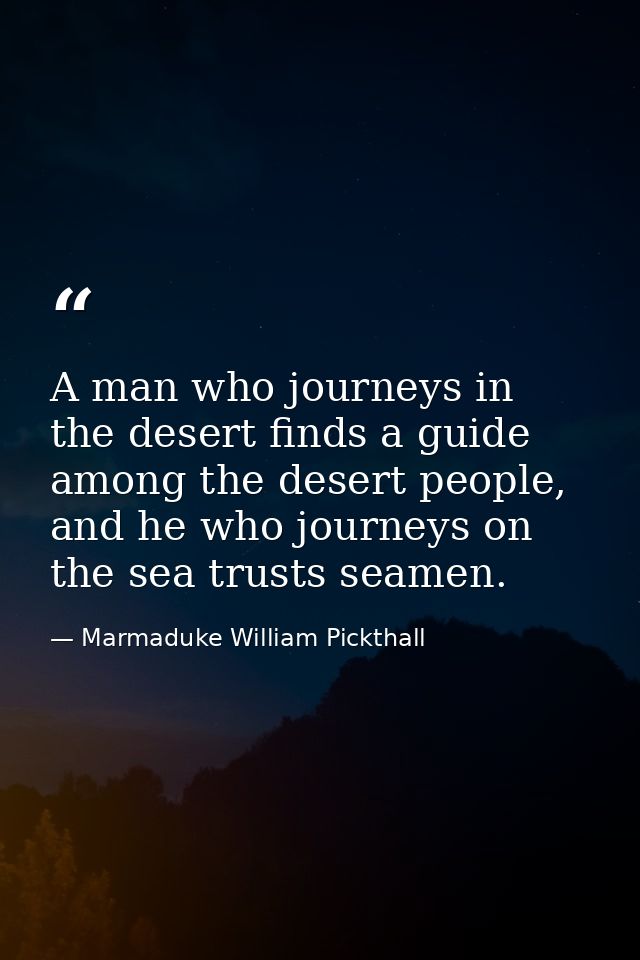 A man who journeys in the desert finds a guide among the desert people, and he who journeys on the sea trusts seamen. — Marmaduke William Pickthall
