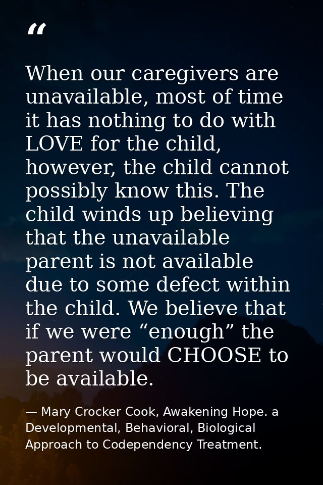 When our caregivers are unavailable, most of time it has nothing to do with LOVE for the child, however, the child canno — Mary Crocker Cook, Awakening Hope. a Developmental, Behavioral, Biological Approach to Codependency Treatment.