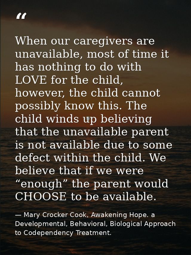 When our caregivers are unavailable, most of time it has nothing to do with LOVE for the child, however, the child canno — Mary Crocker Cook, Awakening Hope. a Developmental, Behavioral, Biological Approach to Codependency Treatment.