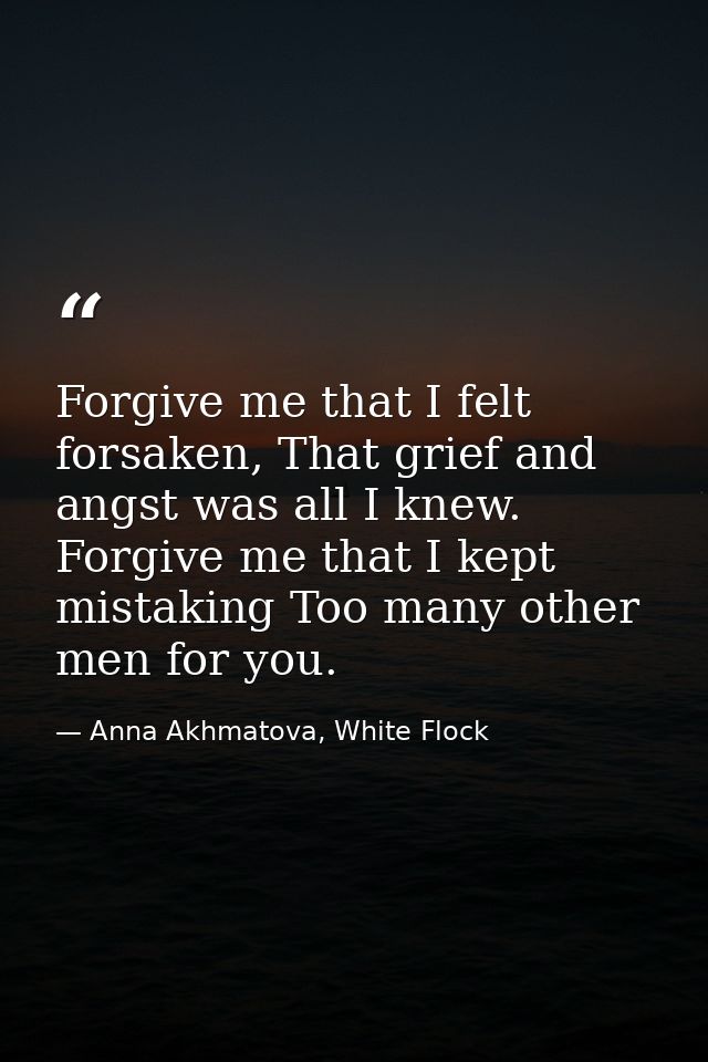 Forgive me that I felt forsaken, That grief and angst was all I knew. Forgive me that I kept mistaking Too many other me — Anna Akhmatova, White Flock