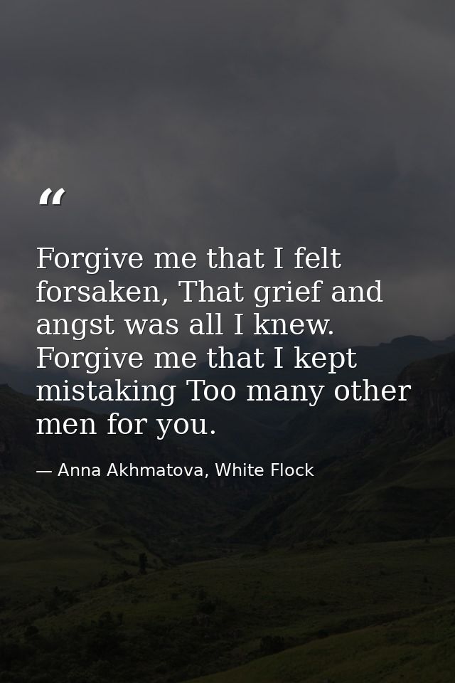 Forgive me that I felt forsaken, That grief and angst was all I knew. Forgive me that I kept mistaking Too many other me — Anna Akhmatova, White Flock