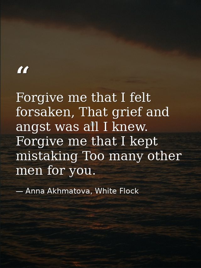 Forgive me that I felt forsaken, That grief and angst was all I knew. Forgive me that I kept mistaking Too many other me — Anna Akhmatova, White Flock