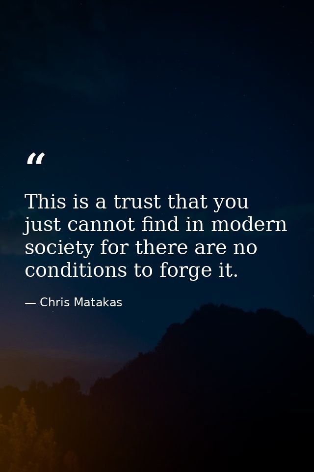 This is a trust that you just cannot find in modern society for there are no conditions to forge it. — Chris Matakas