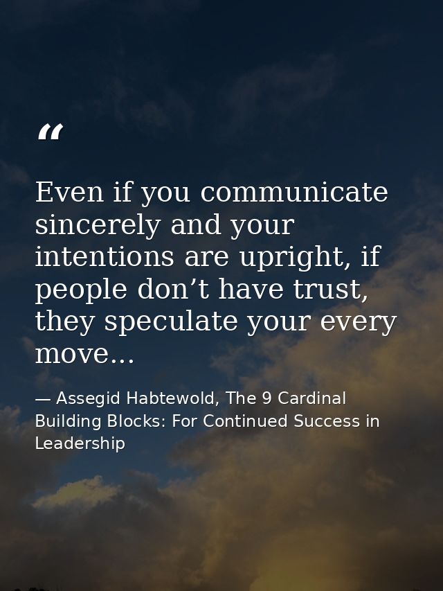 Even if you communicate sincerely and your intentions are upright, if people don’t have trust, they speculate your every — Assegid Habtewold, The 9 Cardinal Building Blocks: For Continued Success in Leadership