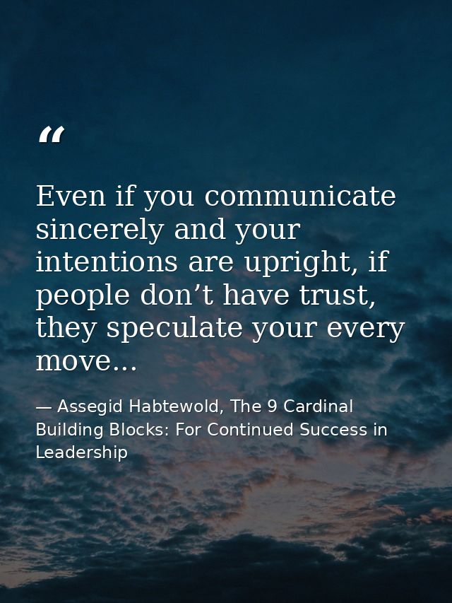 Even if you communicate sincerely and your intentions are upright, if people don’t have trust, they speculate your every — Assegid Habtewold, The 9 Cardinal Building Blocks: For Continued Success in Leadership