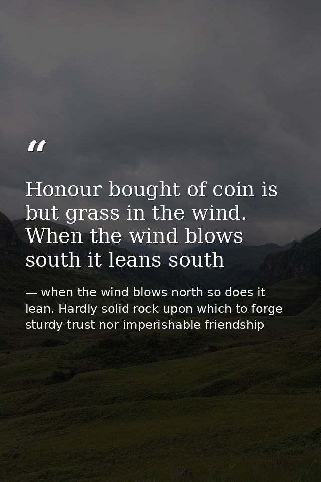 Honour bought of coin is but grass in the wind. When the wind blows south it leans south — when the wind blows north so does it lean. Hardly solid rock upon which to forge sturdy trust nor imperishable friendship