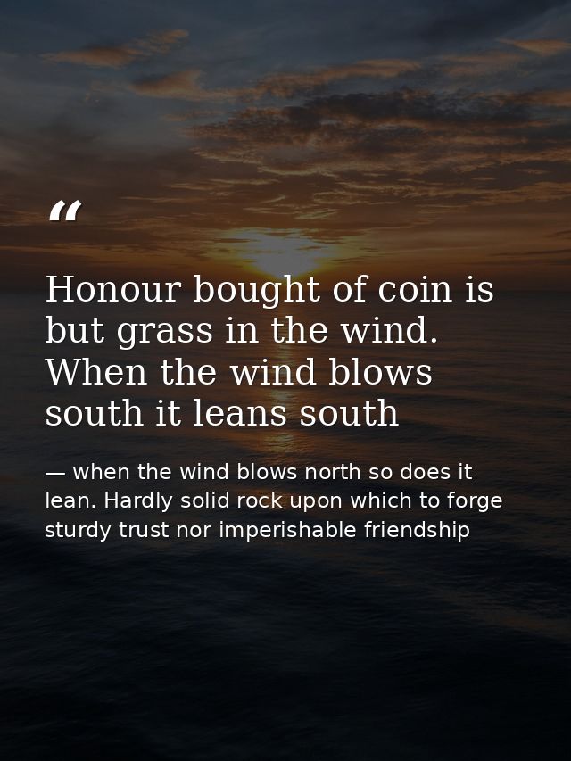 Honour bought of coin is but grass in the wind. When the wind blows south it leans south — when the wind blows north so does it lean. Hardly solid rock upon which to forge sturdy trust nor imperishable friendship