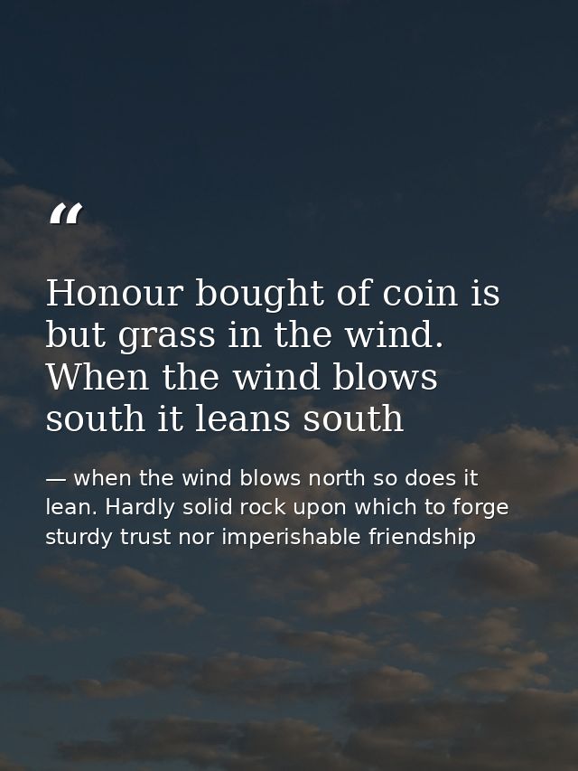 Honour bought of coin is but grass in the wind. When the wind blows south it leans south — when the wind blows north so does it lean. Hardly solid rock upon which to forge sturdy trust nor imperishable friendship