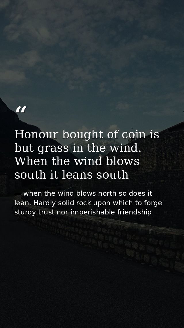 Honour bought of coin is but grass in the wind. When the wind blows south it leans south — when the wind blows north so does it lean. Hardly solid rock upon which to forge sturdy trust nor imperishable friendship