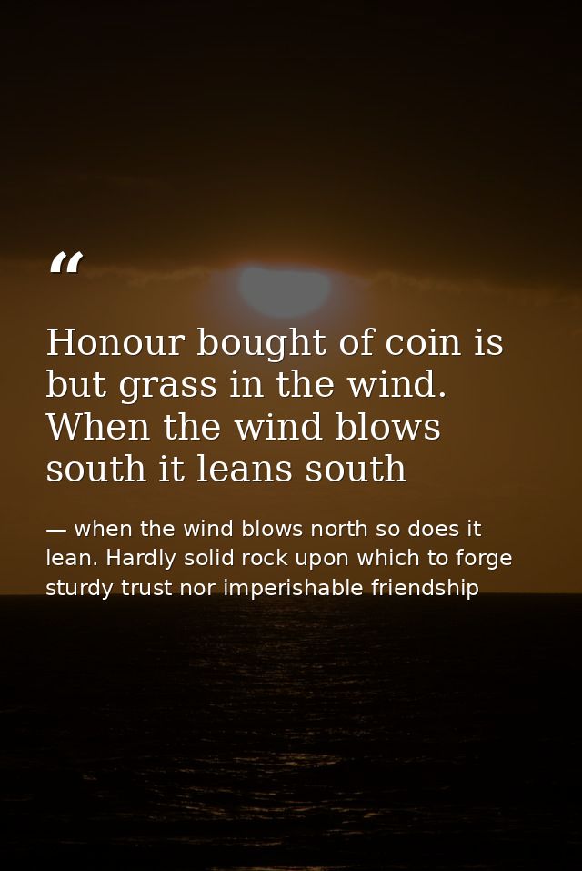 Honour bought of coin is but grass in the wind. When the wind blows south it leans south — when the wind blows north so does it lean. Hardly solid rock upon which to forge sturdy trust nor imperishable friendship