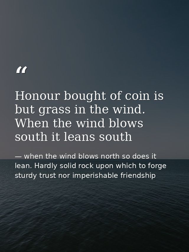 Honour bought of coin is but grass in the wind. When the wind blows south it leans south — when the wind blows north so does it lean. Hardly solid rock upon which to forge sturdy trust nor imperishable friendship