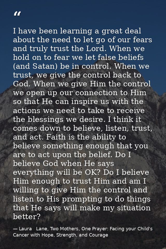 I have been learning a great deal about the need to let go of our fears and truly trust the Lord. When we hold on to fea — Laura   Lane, Two Mothers, One Prayer: Facing your Child's Cancer with Hope, Strength, and Courage