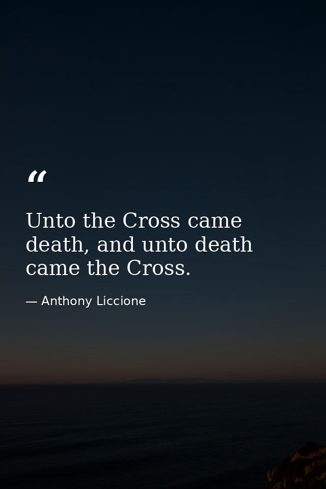 Unto the Cross came death, and unto death came the Cross. — Anthony Liccione