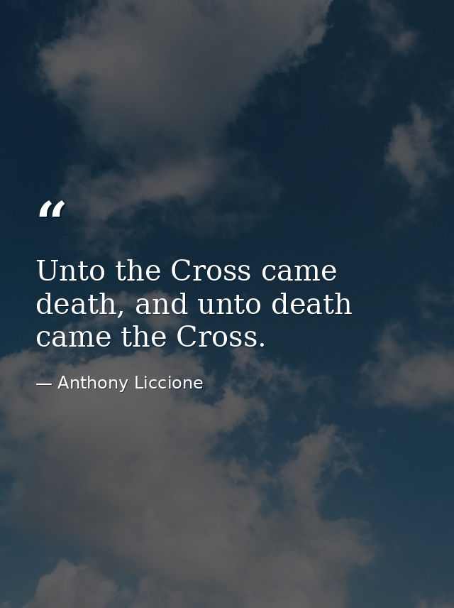 Unto the Cross came death, and unto death came the Cross. — Anthony Liccione