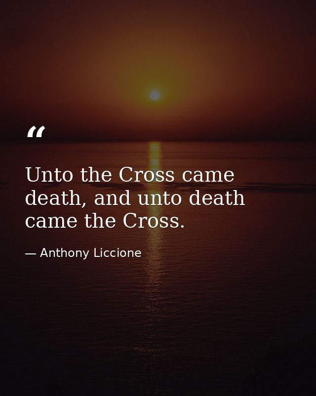 Unto the Cross came death, and unto death came the Cross. — Anthony Liccione