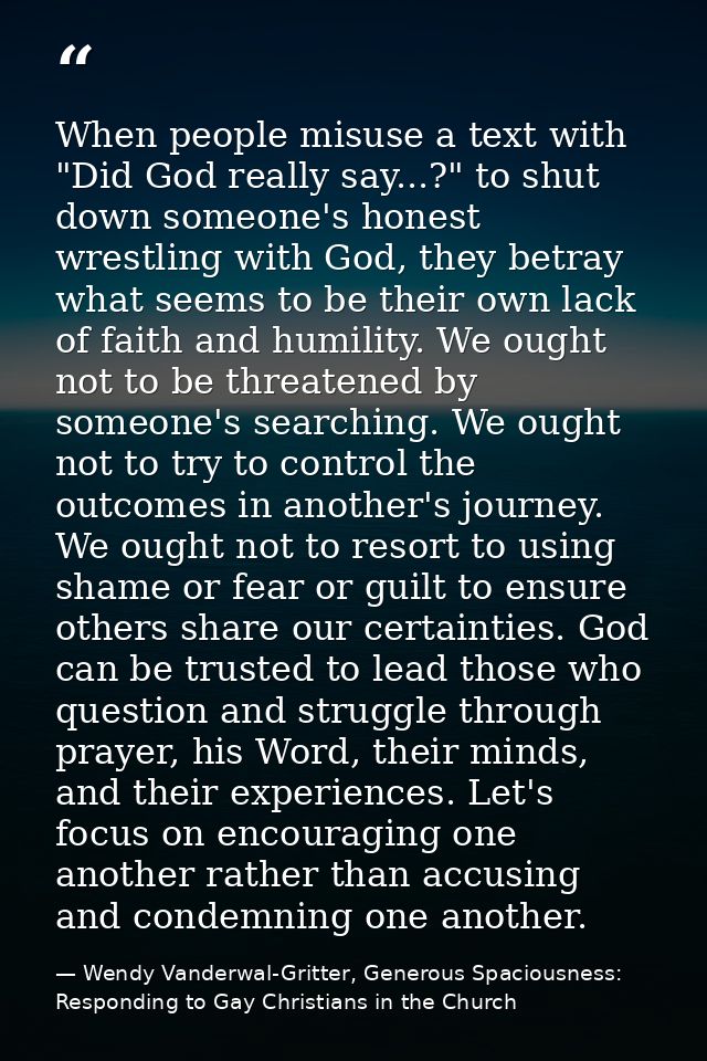 When people misuse a text with "Did God really say...?" to shut down someone's honest wrestling with God, they betray wh — Wendy Vanderwal-Gritter, Generous Spaciousness: Responding to Gay Christians in the Church