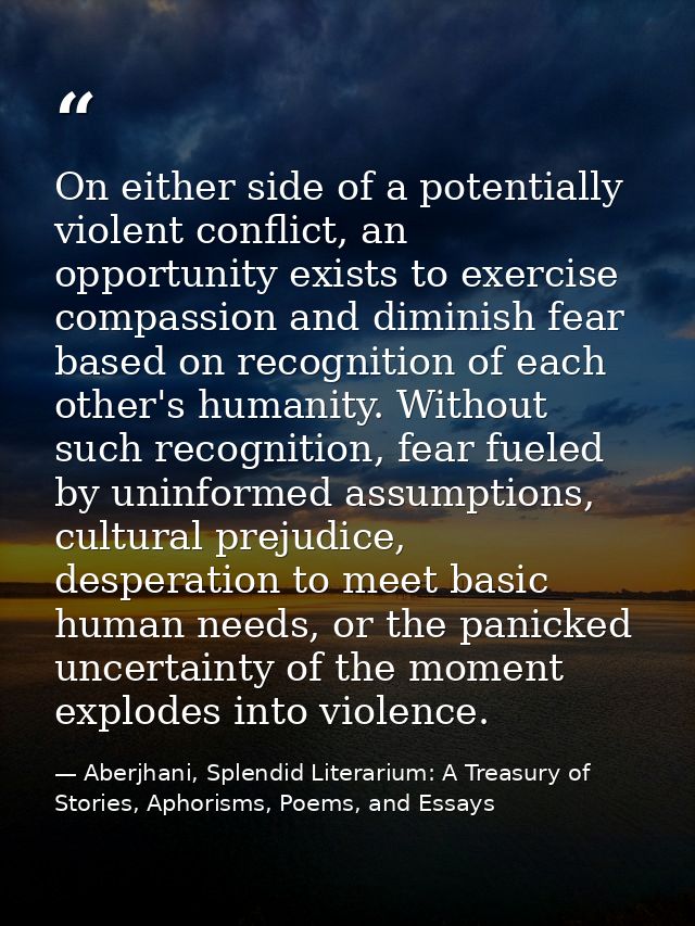 On either side of a potentially violent conflict, an opportunity exists to exercise compassion and diminish fear based o — Aberjhani, Splendid Literarium: A Treasury of Stories, Aphorisms, Poems, and Essays