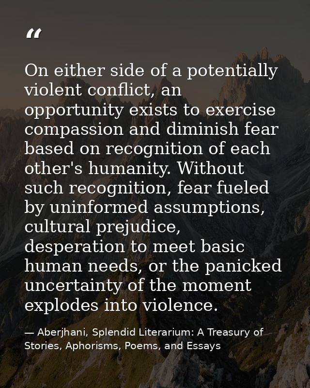 On either side of a potentially violent conflict, an opportunity exists to exercise compassion and diminish fear based o — Aberjhani, Splendid Literarium: A Treasury of Stories, Aphorisms, Poems, and Essays