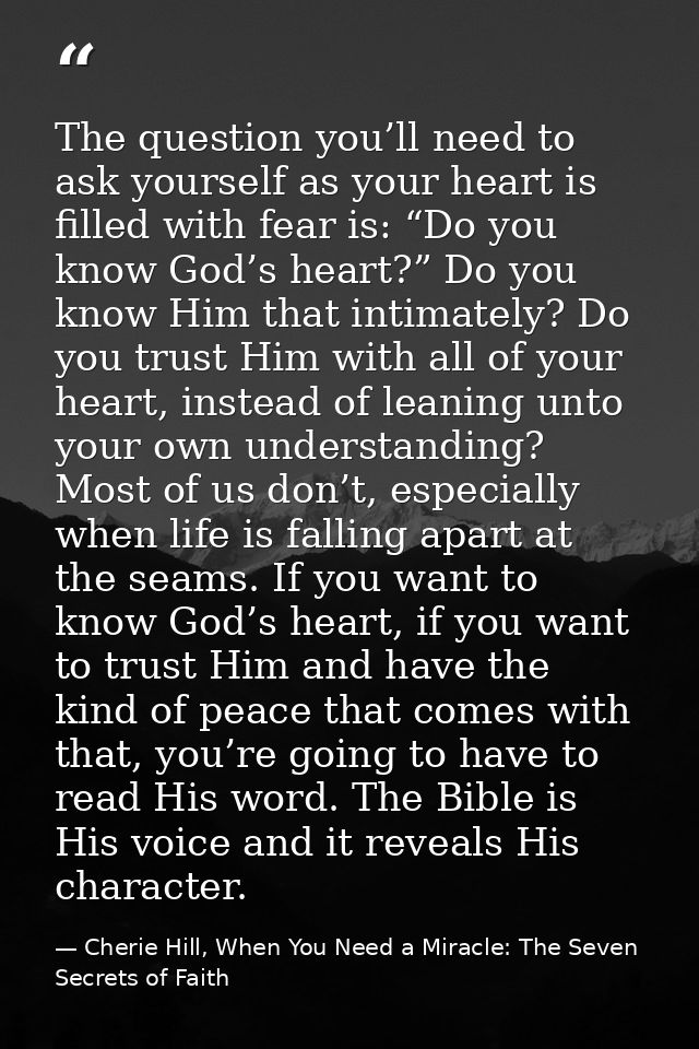The question you’ll need to ask yourself as your heart is filled with fear is: “Do you know God’s heart?” Do you know Hi — Cherie Hill, When You Need a Miracle: The Seven Secrets of Faith