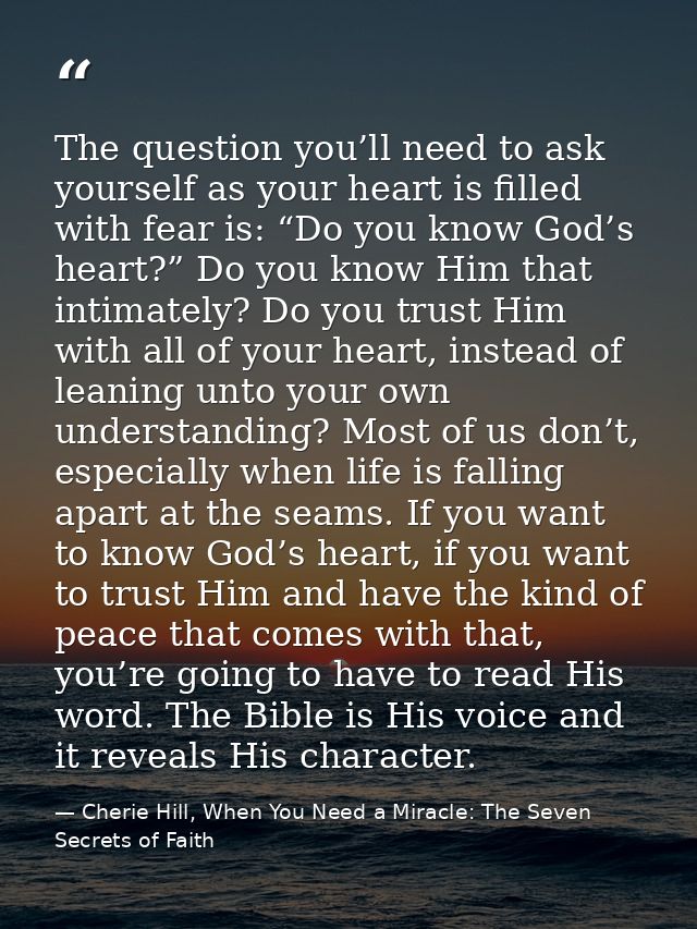 The question you’ll need to ask yourself as your heart is filled with fear is: “Do you know God’s heart?” Do you know Hi — Cherie Hill, When You Need a Miracle: The Seven Secrets of Faith