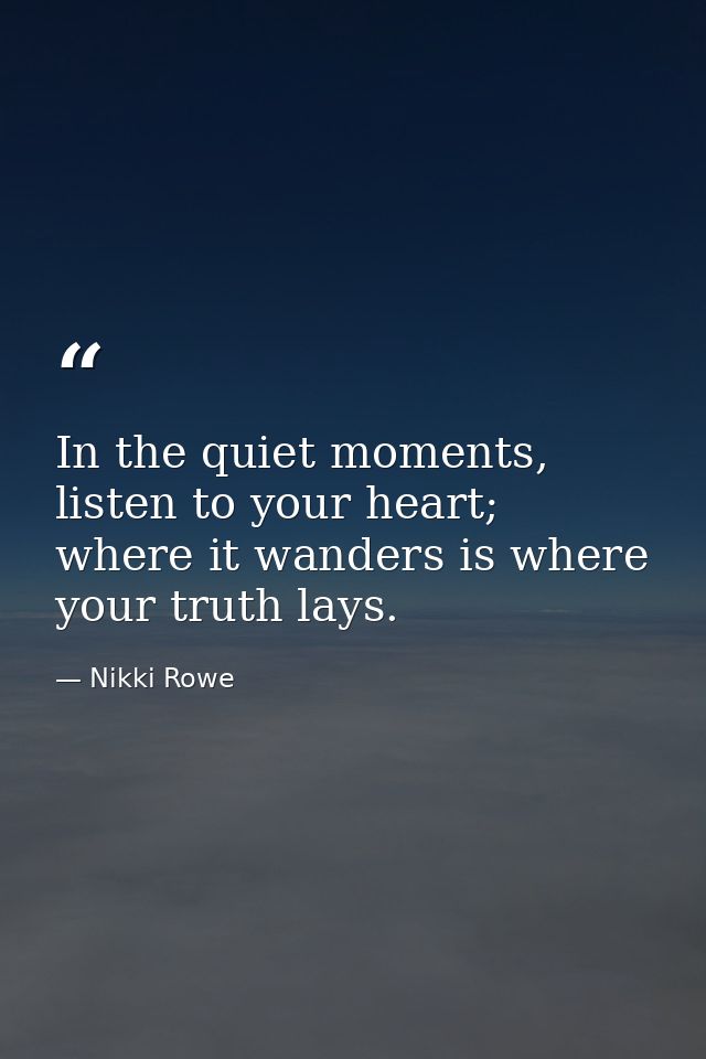 In the quiet moments, listen to your heart; where it wanders is where your truth lays. — Nikki Rowe