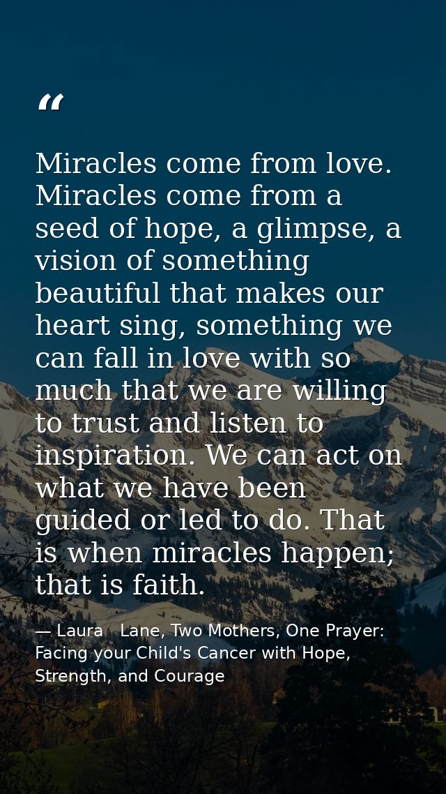 Miracles come from love. Miracles come from a seed of hope, a glimpse, a vision of something beautiful that makes our he — Laura   Lane, Two Mothers, One Prayer: Facing your Child's Cancer with Hope, Strength, and Courage