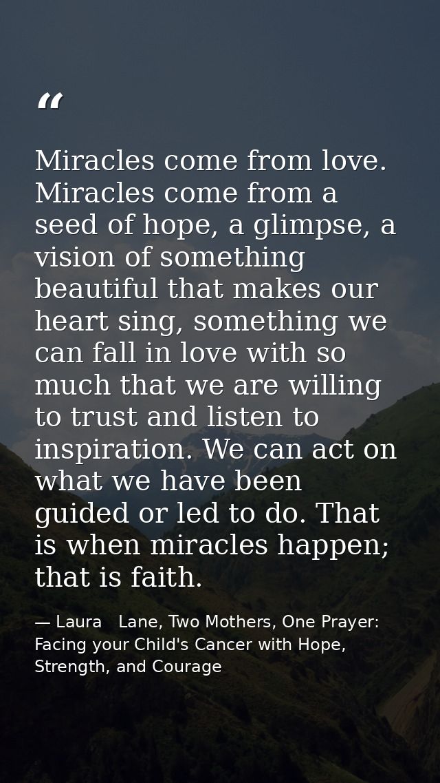 Miracles come from love. Miracles come from a seed of hope, a glimpse, a vision of something beautiful that makes our he — Laura   Lane, Two Mothers, One Prayer: Facing your Child's Cancer with Hope, Strength, and Courage