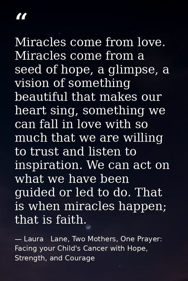 Miracles come from love. Miracles come from a seed of hope, a glimpse, a vision of something beautiful that makes our he — Laura   Lane, Two Mothers, One Prayer: Facing your Child's Cancer with Hope, Strength, and Courage