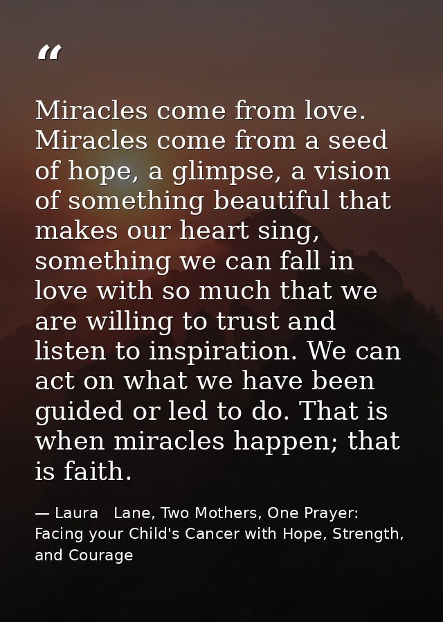 Miracles come from love. Miracles come from a seed of hope, a glimpse, a vision of something beautiful that makes our he — Laura   Lane, Two Mothers, One Prayer: Facing your Child's Cancer with Hope, Strength, and Courage