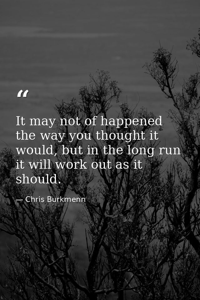 It may not of happened the way you thought it would, but in the long run it will work out as it should. — Chris Burkmenn