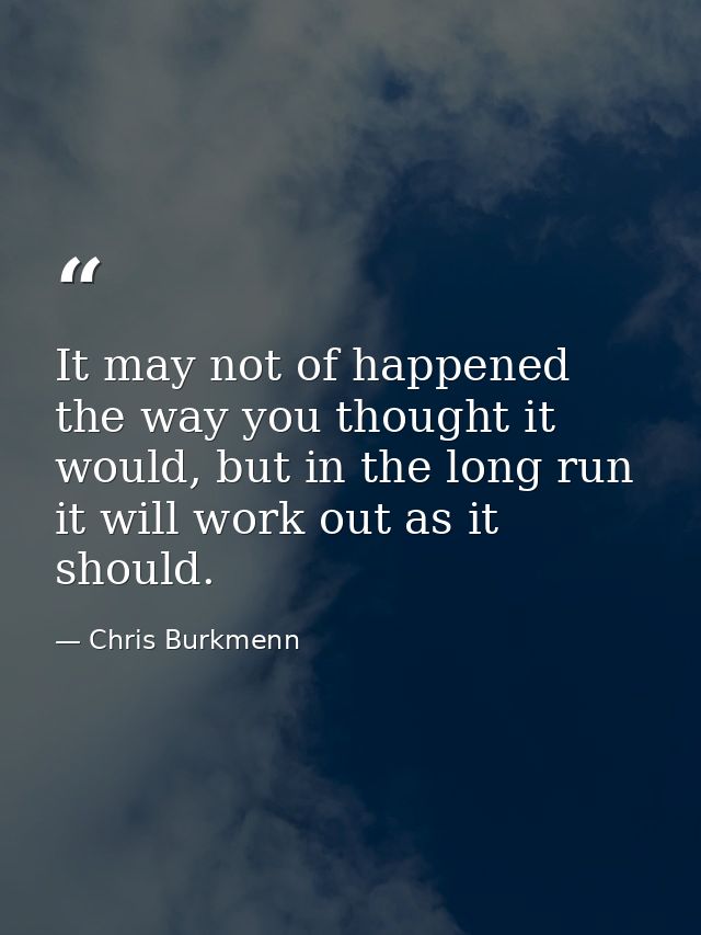 It may not of happened the way you thought it would, but in the long run it will work out as it should. — Chris Burkmenn