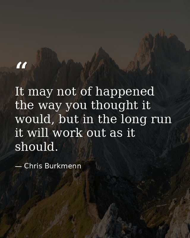 It may not of happened the way you thought it would, but in the long run it will work out as it should. — Chris Burkmenn