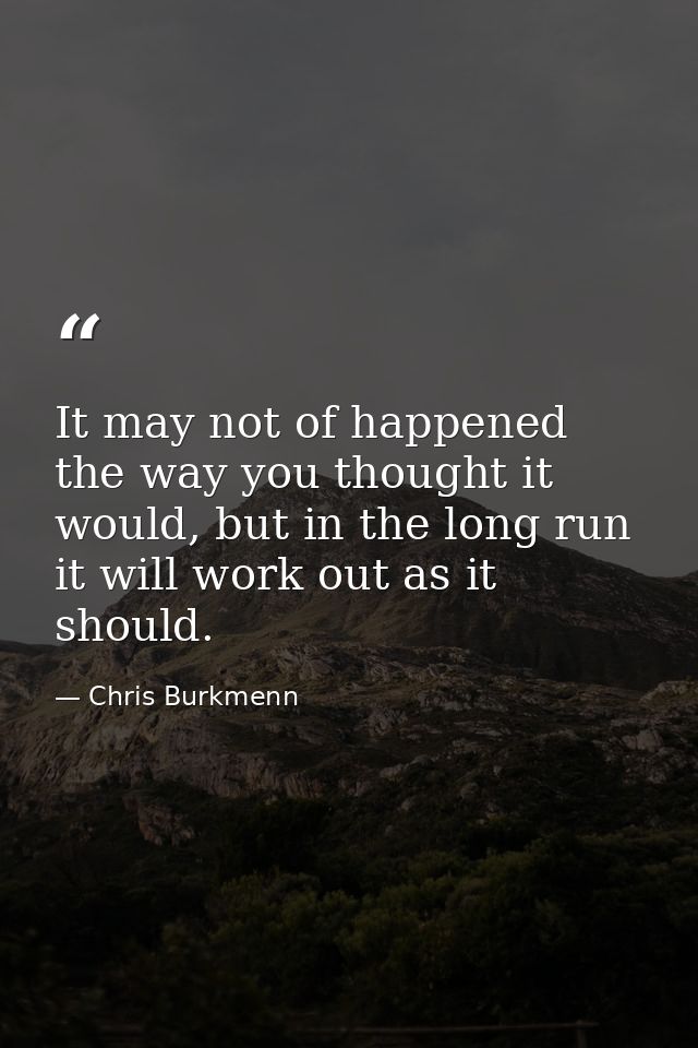 It may not of happened the way you thought it would, but in the long run it will work out as it should. — Chris Burkmenn