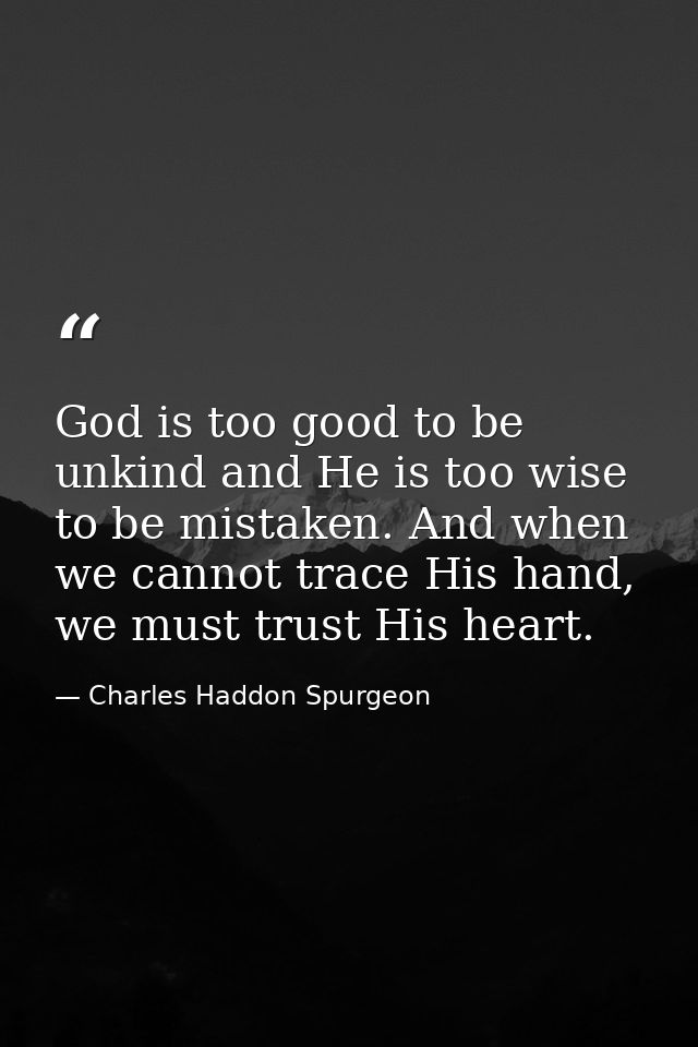 God is too good to be unkind and He is too wise to be mistaken. And when we cannot trace His hand, we must trust His hea — Charles Haddon Spurgeon