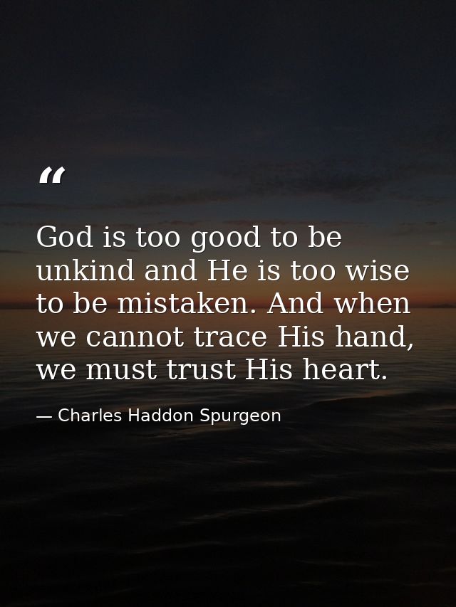 God is too good to be unkind and He is too wise to be mistaken. And when we cannot trace His hand, we must trust His hea — Charles Haddon Spurgeon