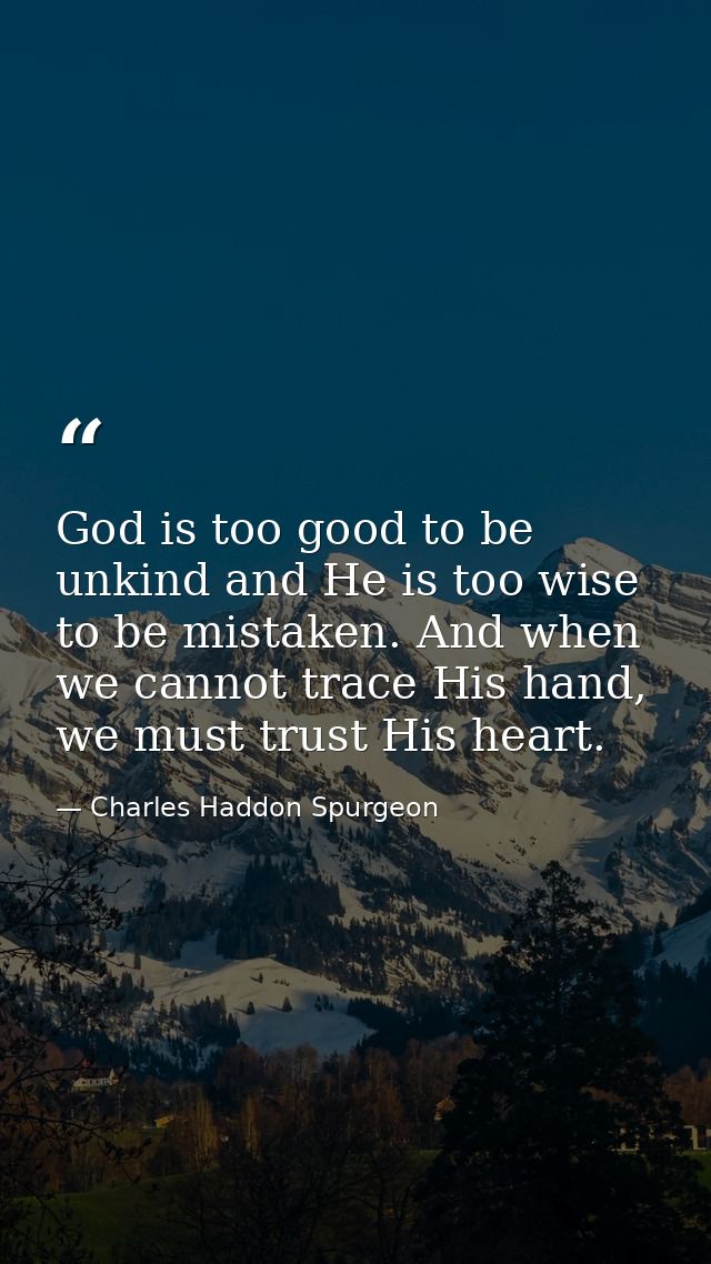 God is too good to be unkind and He is too wise to be mistaken. And when we cannot trace His hand, we must trust His hea — Charles Haddon Spurgeon