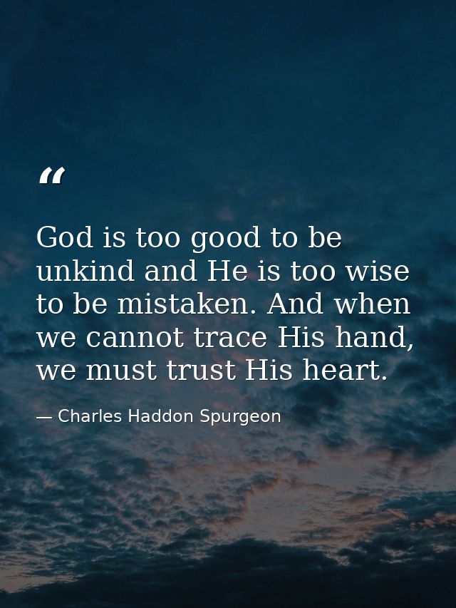 God is too good to be unkind and He is too wise to be mistaken. And when we cannot trace His hand, we must trust His hea — Charles Haddon Spurgeon