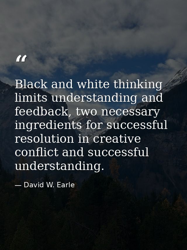 Black and white thinking limits understanding and feedback, two necessary ingredients for successful resolution in creat — David W. Earle