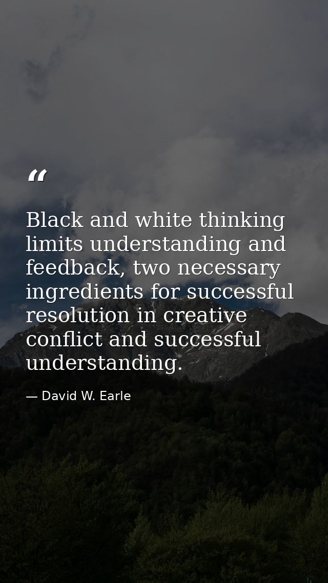 Black and white thinking limits understanding and feedback, two necessary ingredients for successful resolution in creat — David W. Earle
